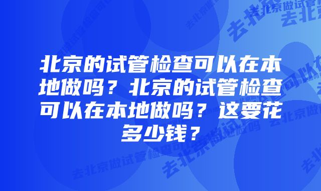 北京的试管检查可以在本地做吗？北京的试管检查可以在本地做吗？这要花多少钱？