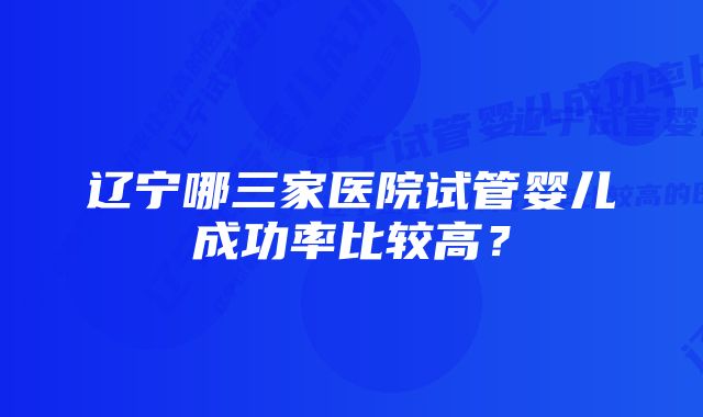 辽宁哪三家医院试管婴儿成功率比较高？