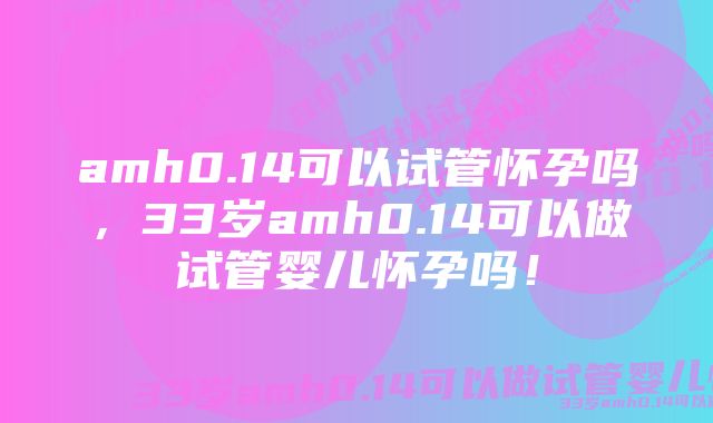 amh0.14可以试管怀孕吗，33岁amh0.14可以做试管婴儿怀孕吗！