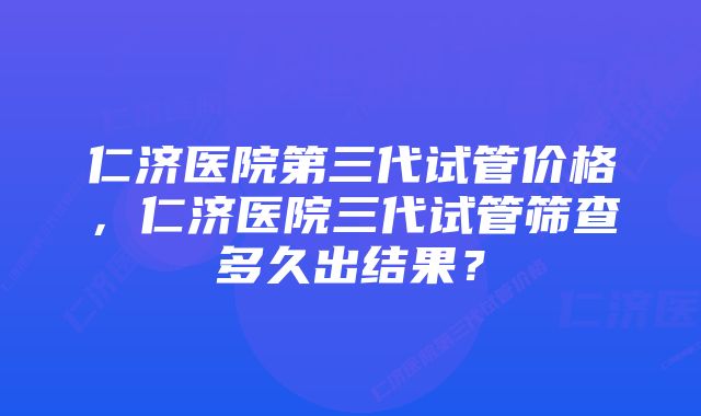 仁济医院第三代试管价格，仁济医院三代试管筛查多久出结果？