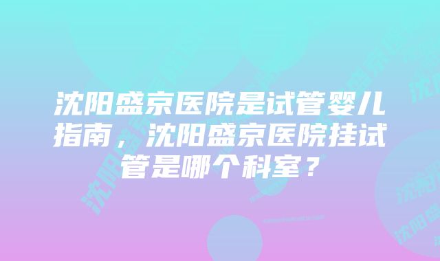 沈阳盛京医院是试管婴儿指南，沈阳盛京医院挂试管是哪个科室？