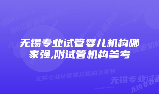 无锡专业试管婴儿机构哪家强,附试管机构参考