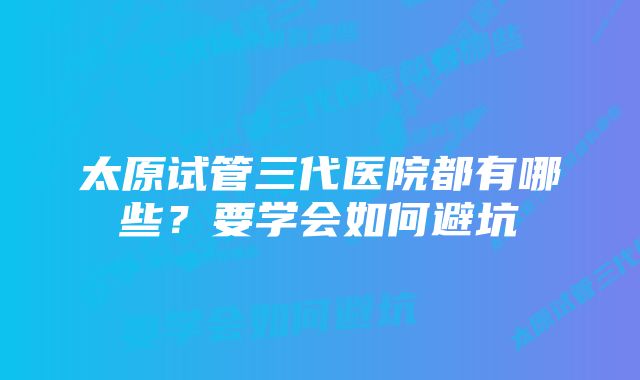 太原试管三代医院都有哪些？要学会如何避坑