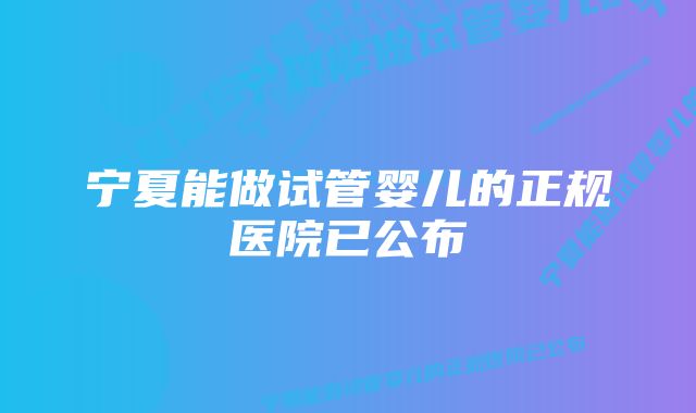 宁夏能做试管婴儿的正规医院已公布