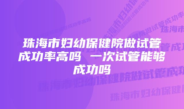 珠海市妇幼保健院做试管成功率高吗 一次试管能够成功吗