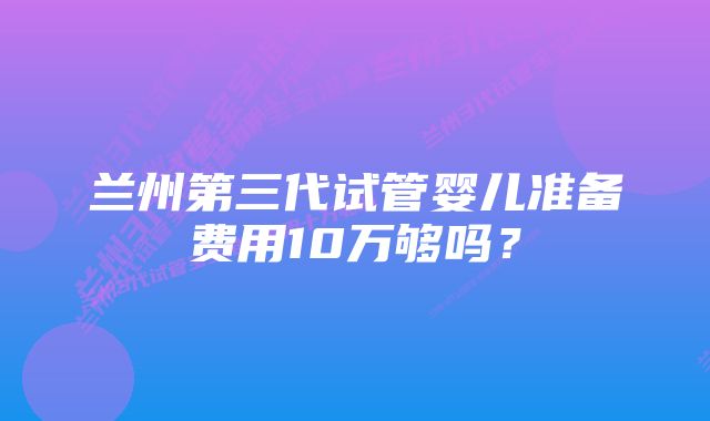 兰州第三代试管婴儿准备费用10万够吗？