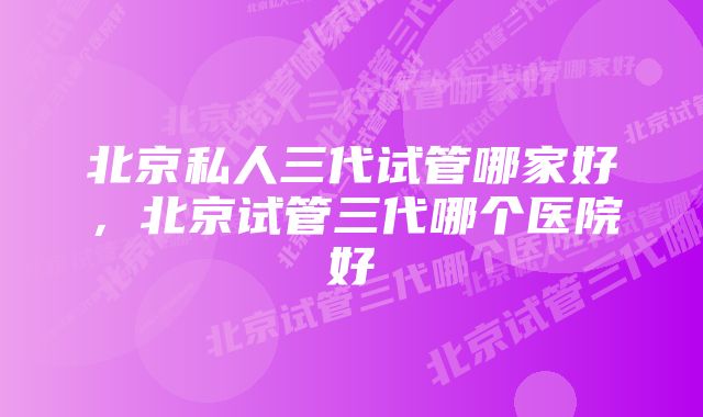 北京私人三代试管哪家好，北京试管三代哪个医院好