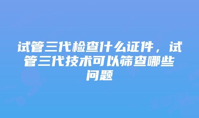 试管三代检查什么证件，试管三代技术可以筛查哪些问题