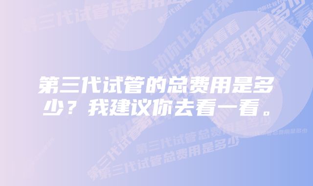 第三代试管的总费用是多少？我建议你去看一看。