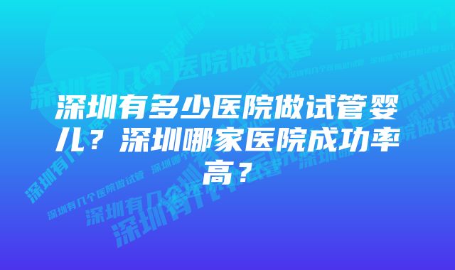 深圳有多少医院做试管婴儿？深圳哪家医院成功率高？