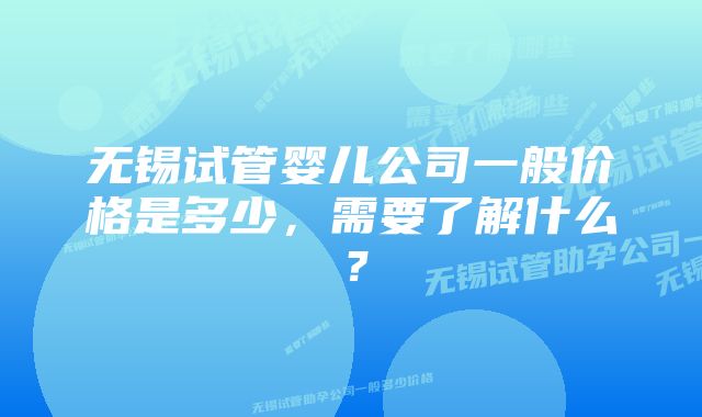 无锡试管婴儿公司一般价格是多少，需要了解什么？