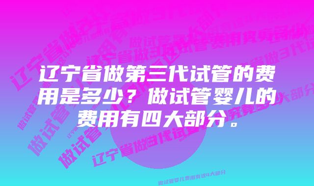 辽宁省做第三代试管的费用是多少？做试管婴儿的费用有四大部分。