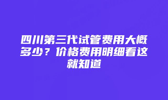 四川第三代试管费用大概多少？价格费用明细看这就知道