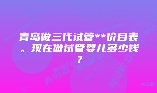 青岛做三代试管**价目表。现在做试管婴儿多少钱？