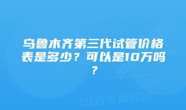 乌鲁木齐第三代试管价格表是多少？可以是10万吗？