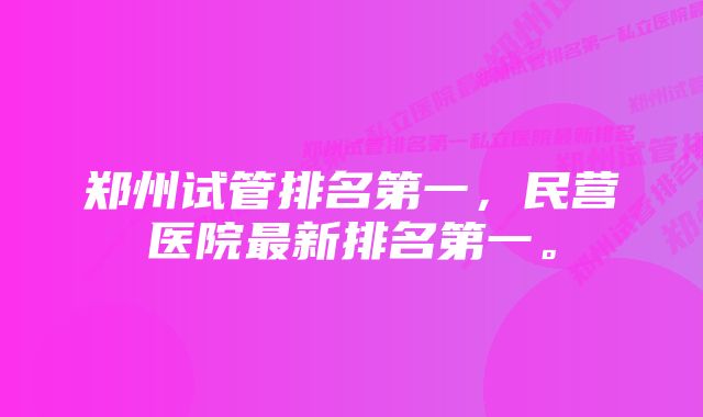 郑州试管排名第一，民营医院最新排名第一。