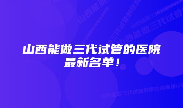 山西能做三代试管的医院最新名单！