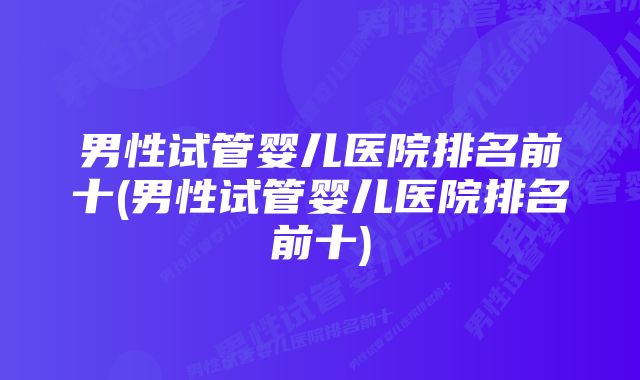 男性试管婴儿医院排名前十(男性试管婴儿医院排名前十)