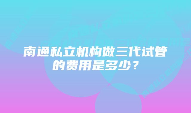 南通私立机构做三代试管的费用是多少？