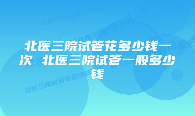 北医三院试管花多少钱一次 北医三院试管一般多少钱