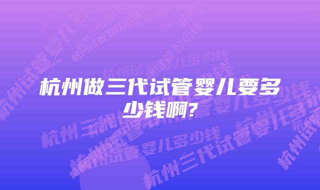 杭州做三代试管婴儿要多少钱啊?