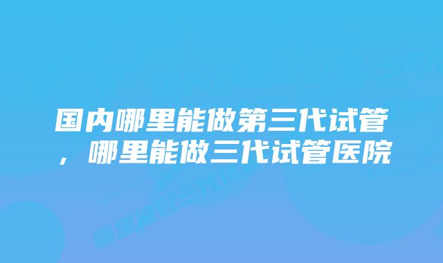 国内哪里能做第三代试管，哪里能做三代试管医院