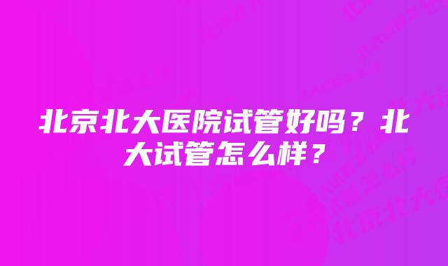 北京北大医院试管好吗？北大试管怎么样？