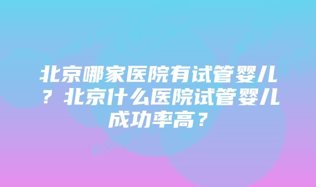 北京哪家医院有试管婴儿？北京什么医院试管婴儿成功率高？