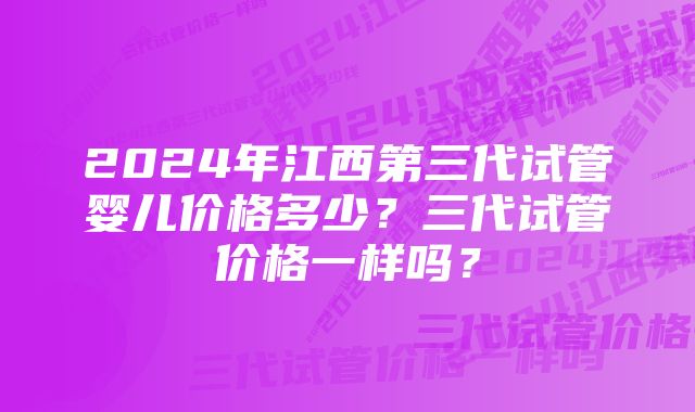 2024年江西第三代试管婴儿价格多少？三代试管价格一样吗？