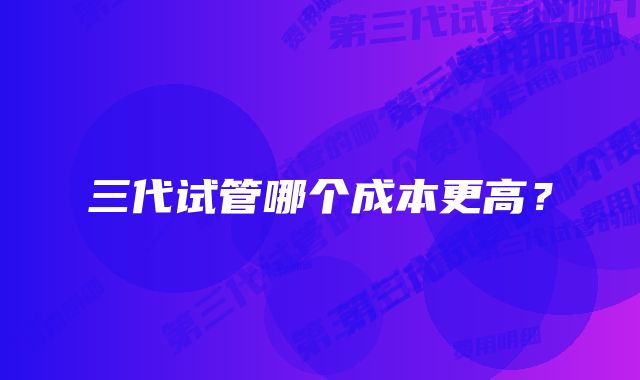 三代试管哪个成本更高？