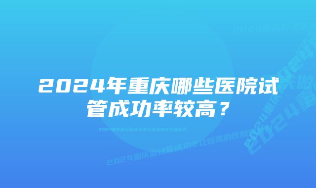 2024年重庆哪些医院试管成功率较高？