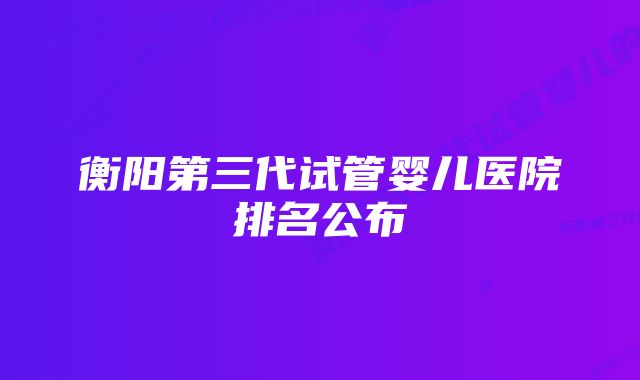 衡阳第三代试管婴儿医院排名公布