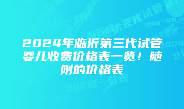 2024年临沂第三代试管婴儿收费价格表一览！随附的价格表