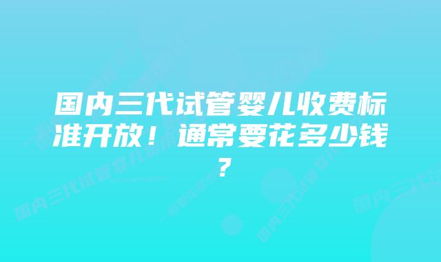 国内三代试管婴儿收费标准开放！通常要花多少钱？