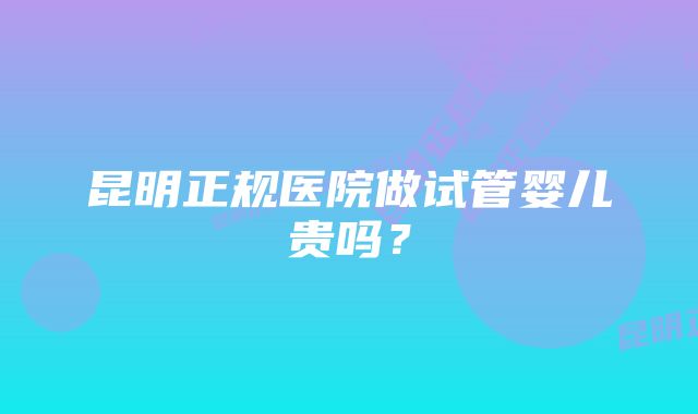 昆明正规医院做试管婴儿贵吗？