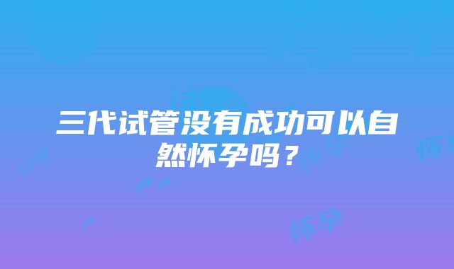 三代试管没有成功可以自然怀孕吗？