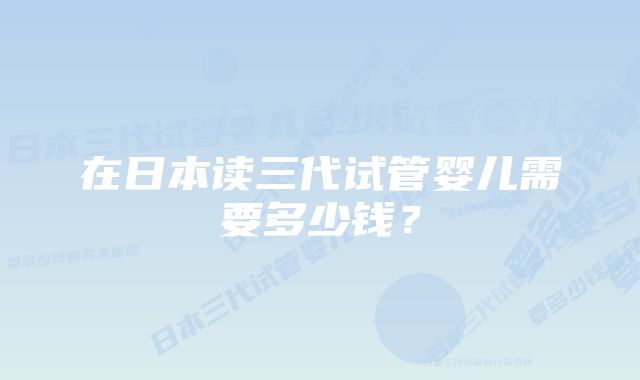 在日本读三代试管婴儿需要多少钱？