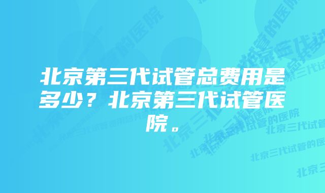 北京第三代试管总费用是多少？北京第三代试管医院。