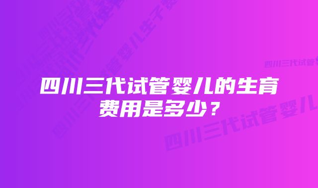 四川三代试管婴儿的生育费用是多少？