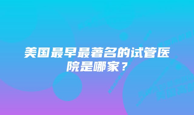 美国最早最著名的试管医院是哪家？