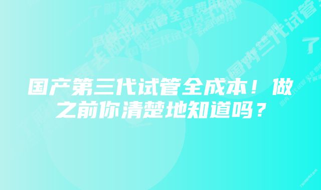 国产第三代试管全成本！做之前你清楚地知道吗？