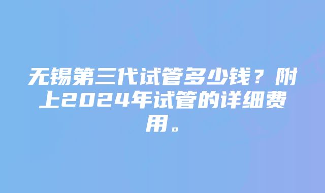 无锡第三代试管多少钱？附上2024年试管的详细费用。