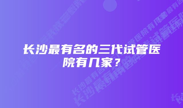 长沙最有名的三代试管医院有几家？