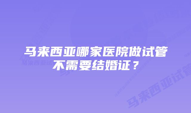 马来西亚哪家医院做试管不需要结婚证？