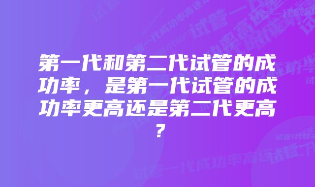 第一代和第二代试管的成功率，是第一代试管的成功率更高还是第二代更高？