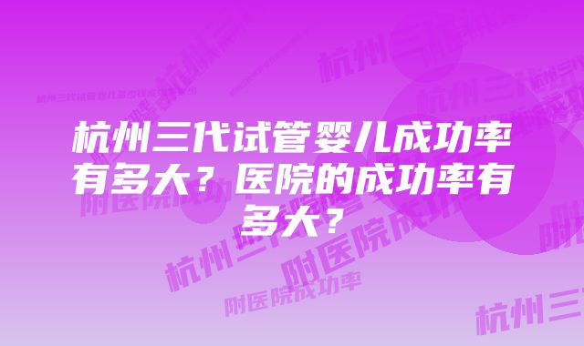 杭州三代试管婴儿成功率有多大？医院的成功率有多大？