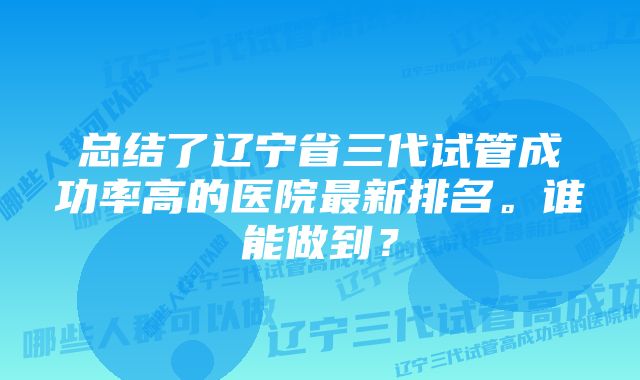 总结了辽宁省三代试管成功率高的医院最新排名。谁能做到？