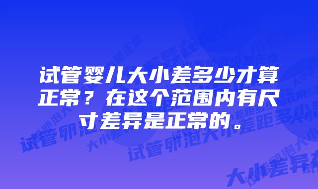 试管婴儿大小差多少才算正常？在这个范围内有尺寸差异是正常的。