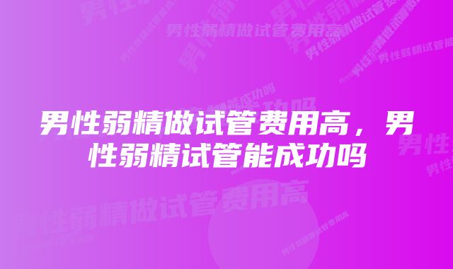 男性弱精做试管费用高，男性弱精试管能成功吗