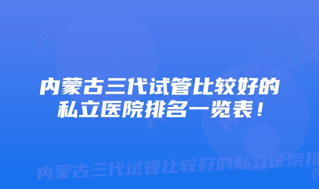 内蒙古三代试管比较好的私立医院排名一览表！